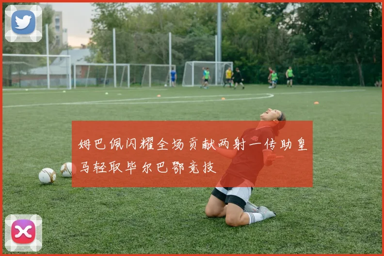 姆巴佩闪耀全场贡献两射一传助皇马轻取毕尔巴鄂竞技