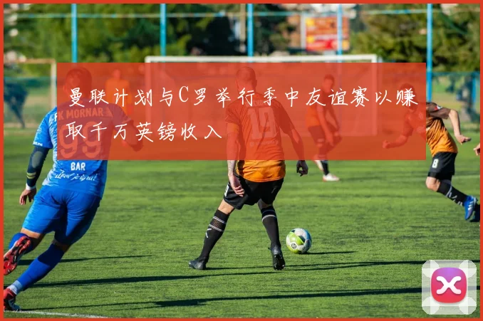 曼联计划与C罗举行季中友谊赛以赚取千万英镑收入