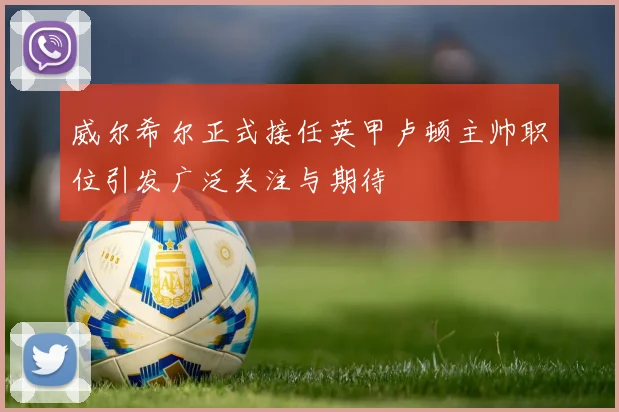 威尔希尔正式接任英甲卢顿主帅职位引发广泛关注与期待