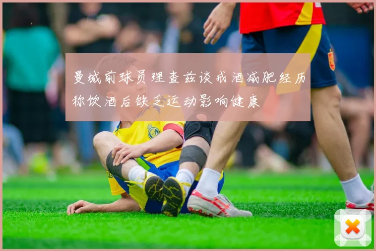 曼城前球员理查兹谈戒酒减肥经历称饮酒后缺乏运动影响健康