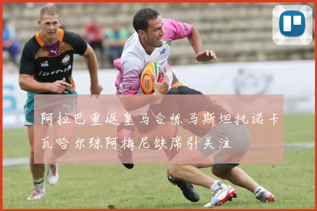 阿拉巴重返皇马合练马斯坦托诺卡瓦哈尔琼阿梅尼缺席引关注