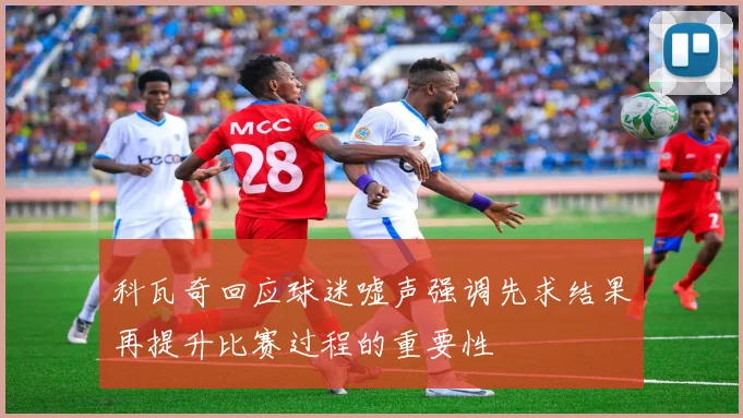 科瓦奇回应球迷嘘声强调先求结果再提升比赛过程的重要性