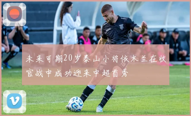 未来可期20岁泰山小将依木兰在收官战中成功迎来中超首秀
