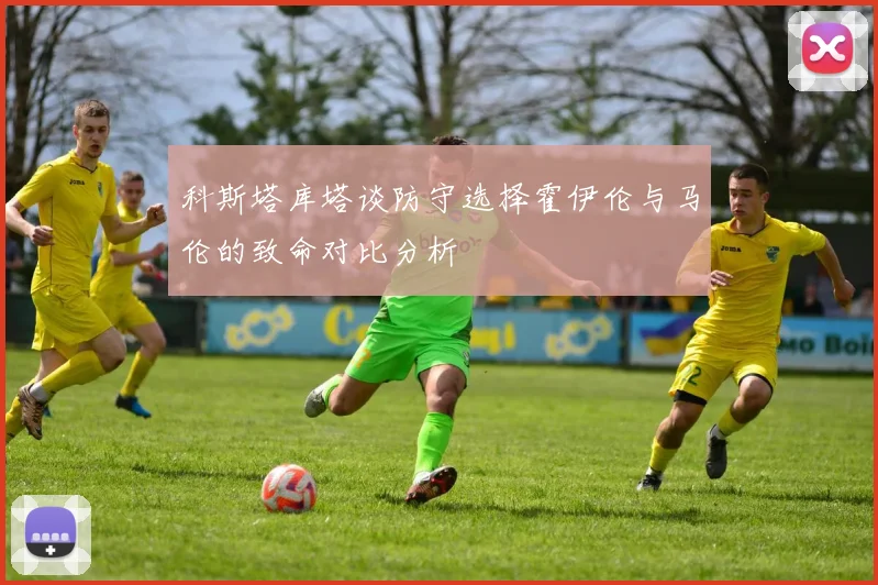 科斯塔库塔谈防守选择霍伊伦与马伦的致命对比分析