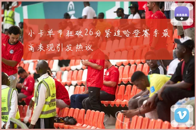 小卡单节狂砍26分紧追哈登赛季最高表现引发热议